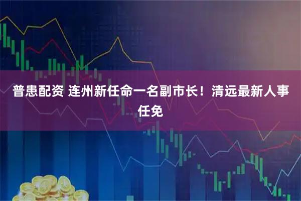 普患配资 连州新任命一名副市长！清远最新人事任免
