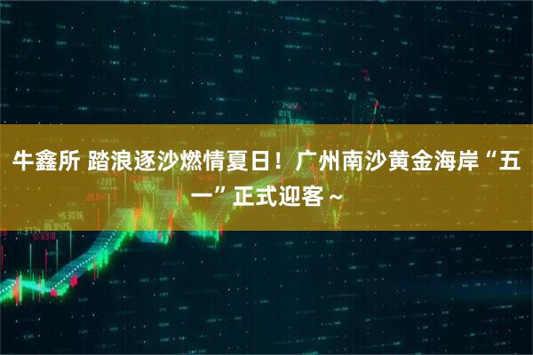牛鑫所 踏浪逐沙燃情夏日！广州南沙黄金海岸“五一”正式迎客～